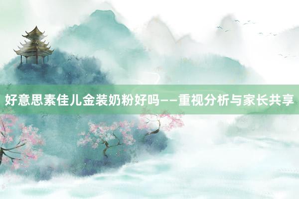 好意思素佳儿金装奶粉好吗——重视分析与家长共享