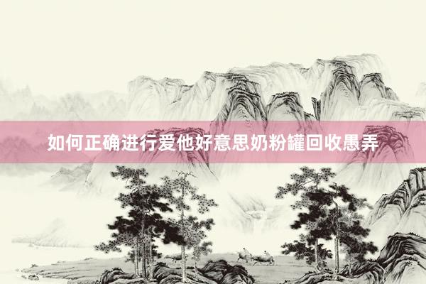 如何正确进行爱他好意思奶粉罐回收愚弄